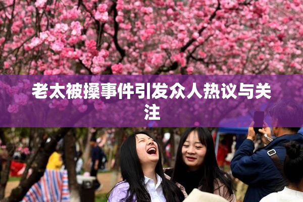 老太被搡事件引发众人热议与关注