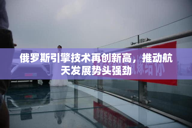 俄罗斯引擎技术再创新高，推动航天发展势头强劲