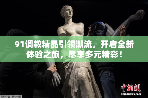 91调教精品引领潮流，开启全新体验之旅，尽享多元精彩！