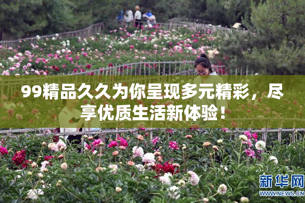 99精品久久为你呈现多元精彩，尽享优质生活新体验！