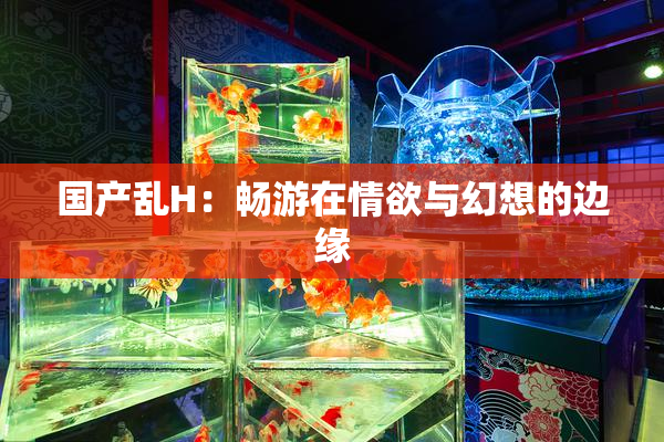 国产乱H：畅游在情欲与幻想的边缘