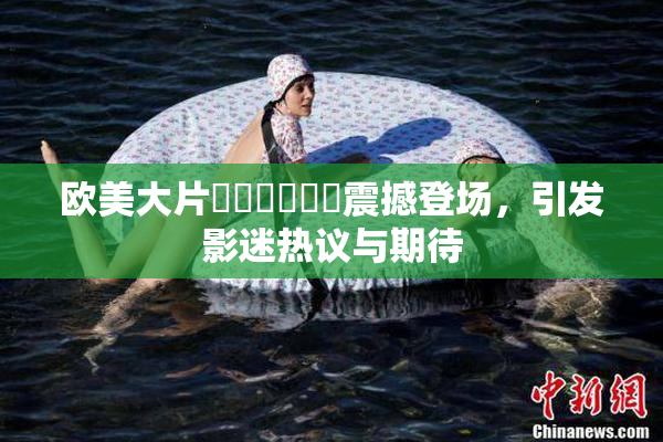 欧美大片❌‌❌‌❌‌震撼登场，引发影迷热议与期待