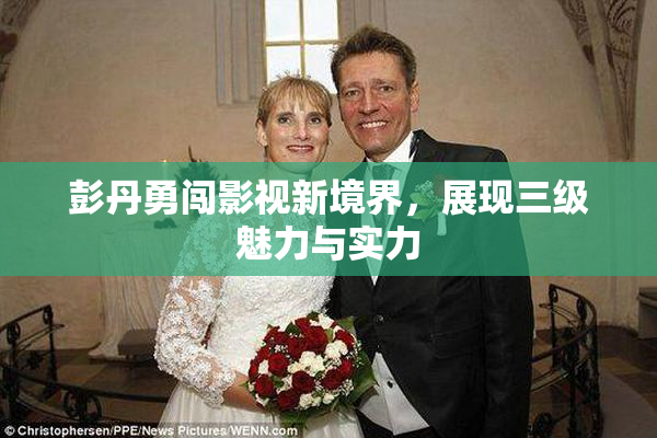 彭丹勇闯影视新境界，展现三级魅力与实力