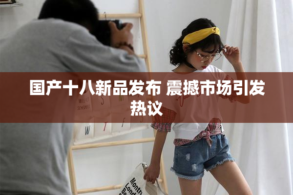 国产十八新品发布 震撼市场引发热议