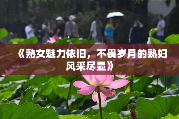 《熟女魅力依旧，不畏岁月的熟妇风采尽显》