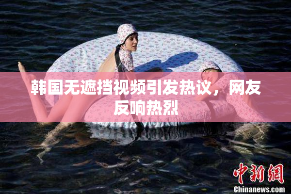 韩国无遮挡视频引发热议，网友反响热烈