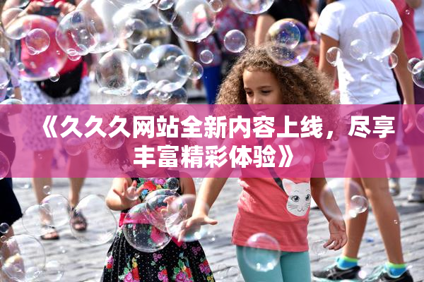 《久久久网站全新内容上线，尽享丰富精彩体验》