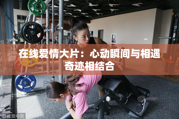 在线爱情大片：心动瞬间与相遇奇迹相结合