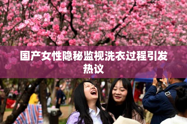 国产女性隐秘监视洗衣过程引发热议