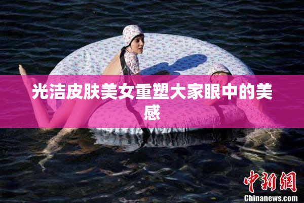 光洁皮肤美女重塑大家眼中的美感