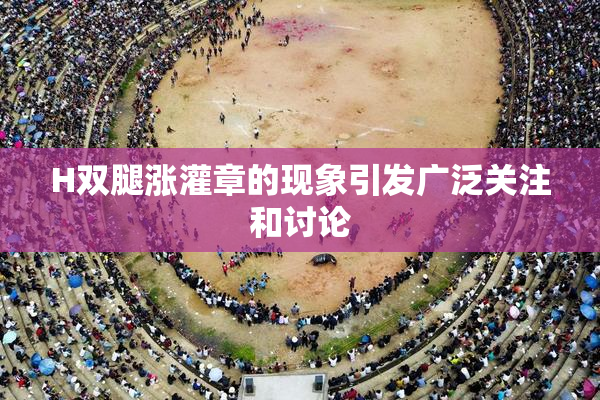 H双腿涨灌章的现象引发广泛关注和讨论