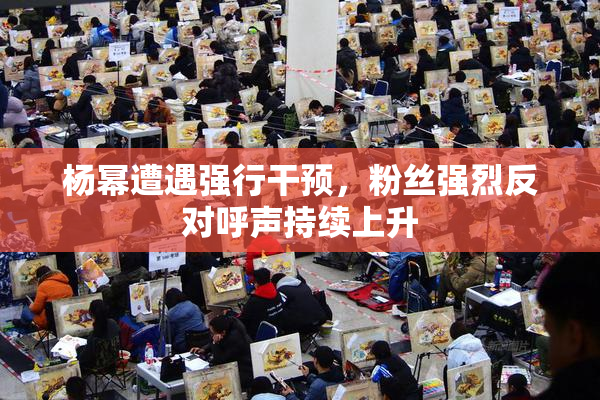 杨幂遭遇强行干预，粉丝强烈反对呼声持续上升