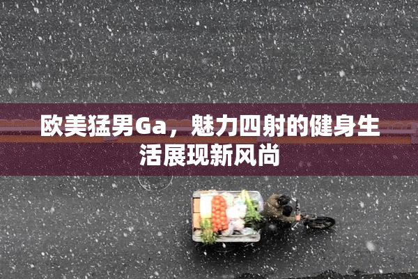 欧美猛男Ga，魅力四射的健身生活展现新风尚