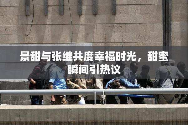 景甜与张继共度幸福时光，甜蜜瞬间引热议
