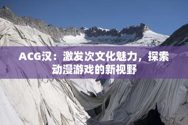 ACG汉：激发次文化魅力，探索动漫游戏的新视野