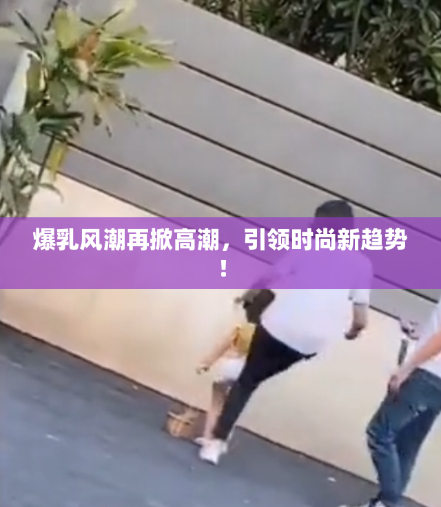 爆乳风潮再掀高潮，引领时尚新趋势！