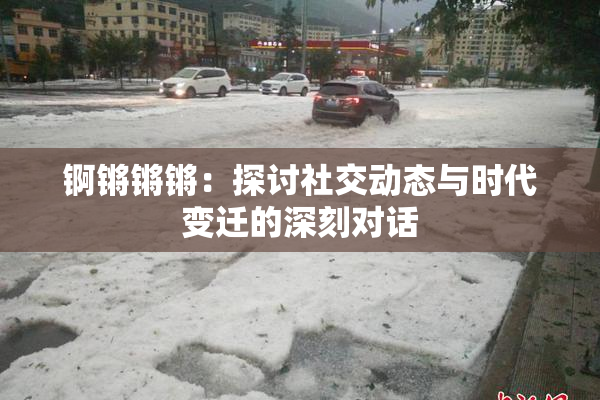 锕锵锵锵：探讨社交动态与时代变迁的深刻对话