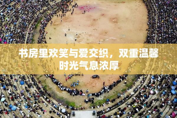书房里欢笑与爱交织，双重温馨时光气息浓厚