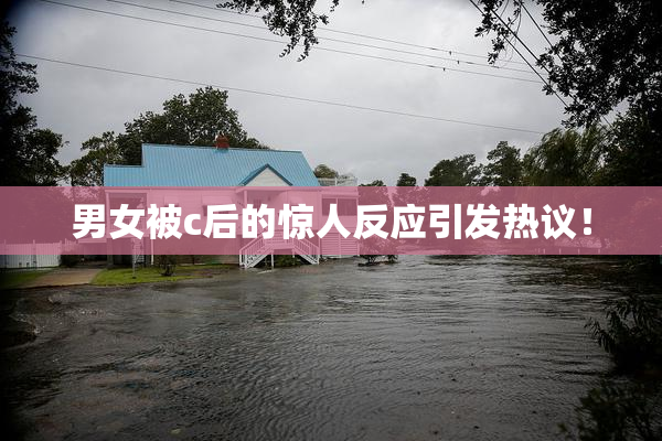 男女被c后的惊人反应引发热议！