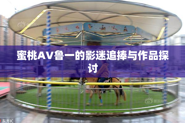 蜜桃AV鲁一的影迷追捧与作品探讨