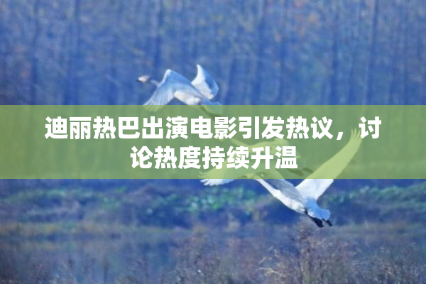 迪丽热巴出演电影引发热议，讨论热度持续升温
