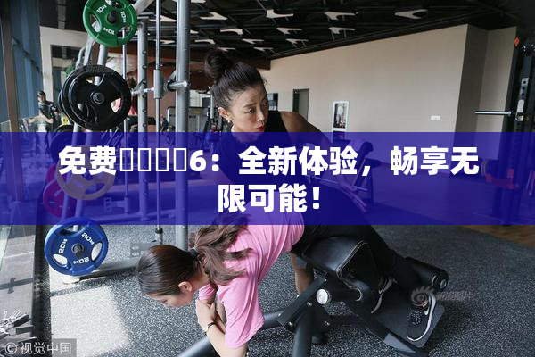 免费❌‌❌‌6：全新体验，畅享无限可能！