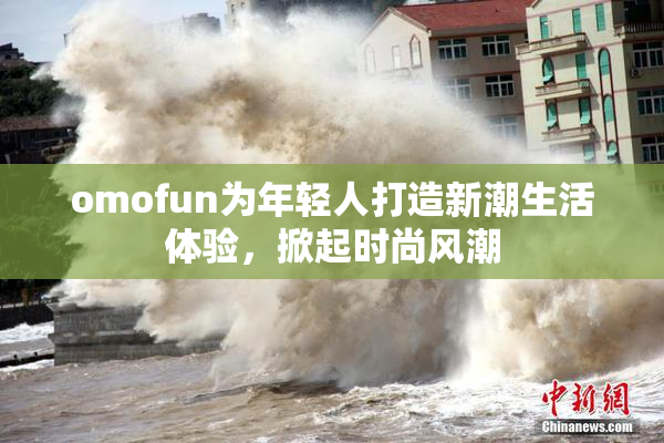 omofun为年轻人打造新潮生活体验，掀起时尚风潮
