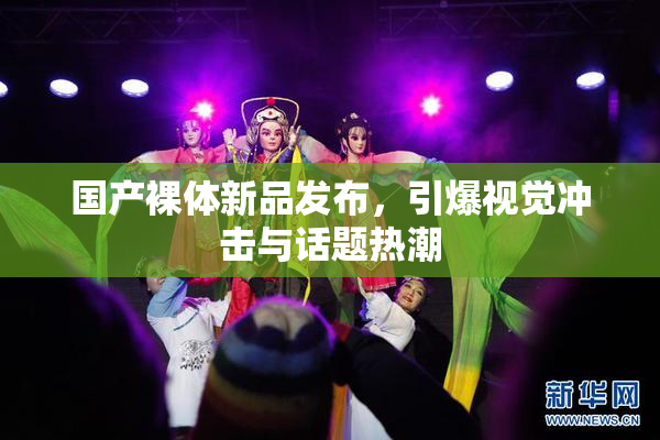 国产裸体新品发布，引爆视觉冲击与话题热潮