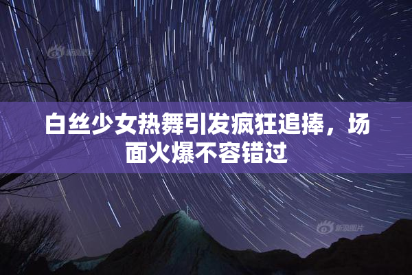 白丝少女热舞引发疯狂追捧，场面火爆不容错过