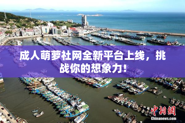 成人萌萝社网全新平台上线，挑战你的想象力！
