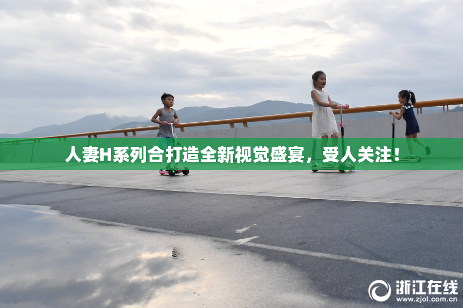 人妻H系列合打造全新视觉盛宴，受人关注！