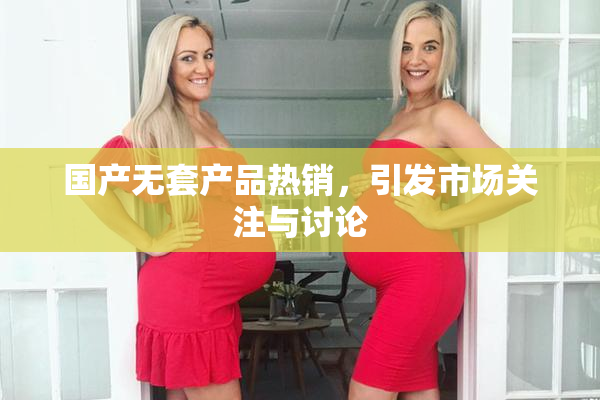 国产无套产品热销，引发市场关注与讨论