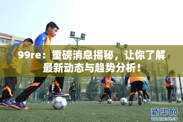 99re：重磅消息揭秘，让你了解最新动态与趋势分析！