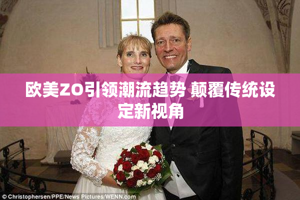 欧美ZO引领潮流趋势 颠覆传统设定新视角