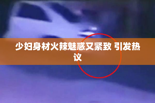 少妇身材火辣魅惑又紧致 引发热议