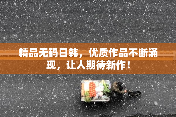 精品无码日韩，优质作品不断涌现，让人期待新作！