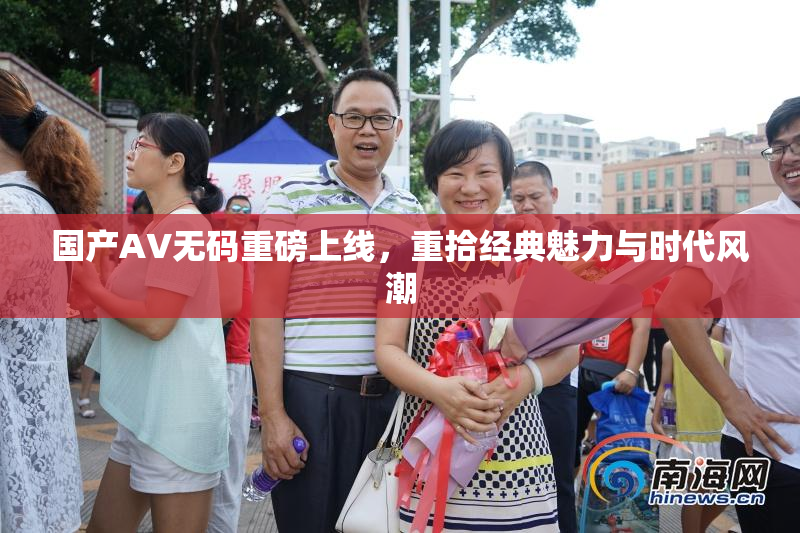 国产AV无码重磅上线，重拾经典魅力与时代风潮