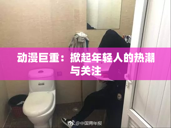 动漫巨重：掀起年轻人的热潮与关注