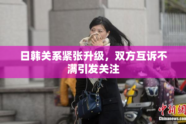 日韩关系紧张升级，双方互诉不满引发关注