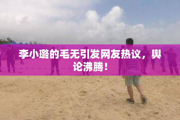 李小璐的毛无引发网友热议，舆论沸腾！