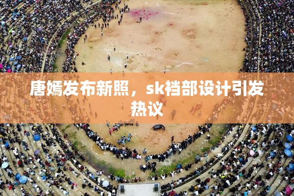 唐嫣发布新照，sk裆部设计引发热议