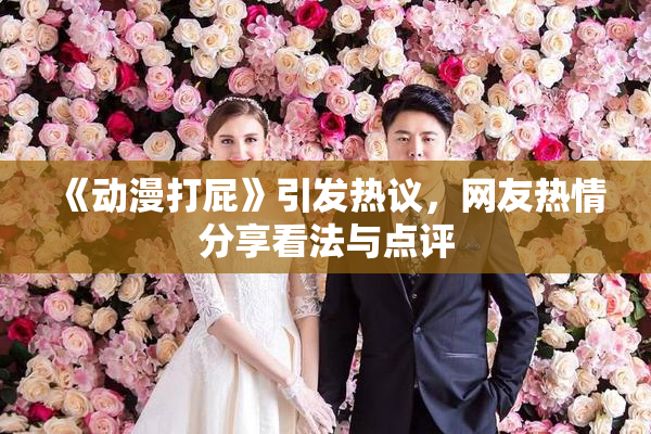 《动漫打屁》引发热议，网友热情分享看法与点评