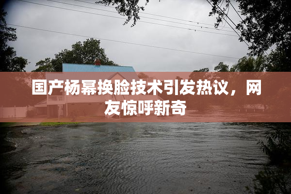 国产杨幂换脸技术引发热议，网友惊呼新奇