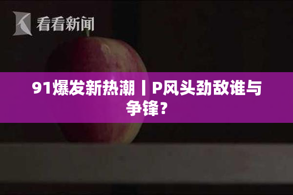 91爆发新热潮丨P风头劲敌谁与争锋？