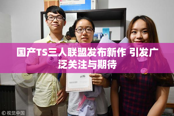 国产TS三人联盟发布新作 引发广泛关注与期待