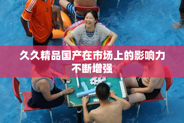 久久精品国产在市场上的影响力不断增强