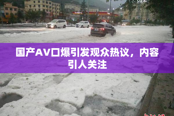 国产AV口爆引发观众热议，内容引人关注