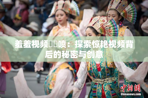 羞羞视频❌‌喷：探索惊艳视频背后的秘密与创意