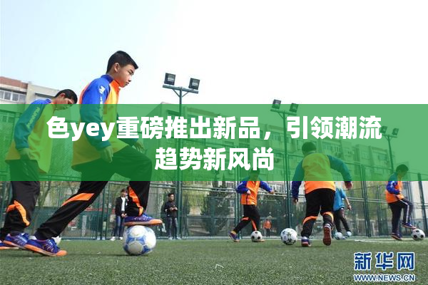 色yey重磅推出新品，引领潮流趋势新风尚