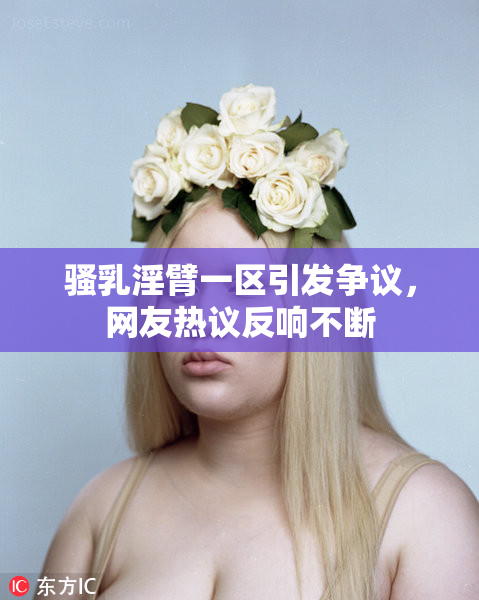 骚乳淫臂一区引发争议，网友热议反响不断